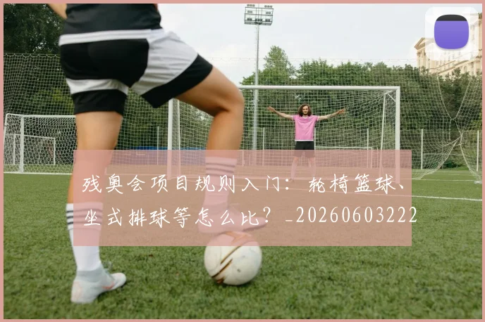残奥会项目规则入门:轮椅篮球、坐式排球等怎么比?_20260603222626
