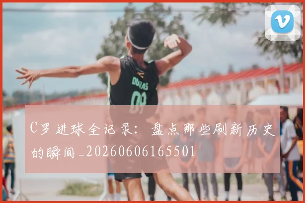 C罗进球全记录:盘点那些刷新历史的瞬间_20260606165501