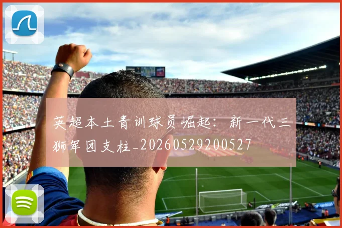 英超本土青训球员崛起：新一代三狮军团支柱_20260529200527