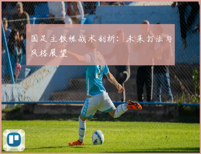 国足主教练战术剖析:未来打法与风格展望