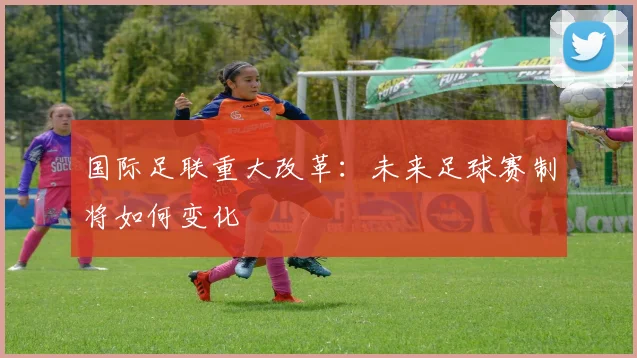 国际足联重大改革：未来足球赛制将如何变化