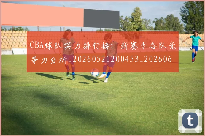 CBA球队实力排行榜:新赛季各队竞争力分析_20260521200453_20260606165257